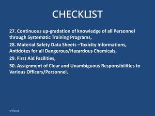 CHECKLIST
27. Continuous up-gradation of knowledge of all Personnel
through Systematic Training Programs,
28. Material Safety Data Sheets –Toxicity Informations,
Antidotes for all Dangerous/Hazardous Chemicals,
29. First Aid Facilities,
30. Assignment of Clear and Unambiguous Responsibilities to
Various Officers/Personnel,
4/5/2022
 
