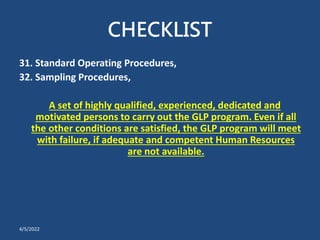 CHECKLIST
31. Standard Operating Procedures,
32. Sampling Procedures,
A set of highly qualified, experienced, dedicated and
motivated persons to carry out the GLP program. Even if all
the other conditions are satisfied, the GLP program will meet
with failure, if adequate and competent Human Resources
are not available.
4/5/2022
 