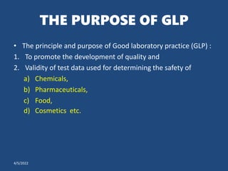 THE PURPOSE OF GLP
• The principle and purpose of Good laboratory practice (GLP) :
1. To promote the development of quality and
2. Validity of test data used for determining the safety of
a) Chemicals,
b) Pharmaceuticals,
c) Food,
d) Cosmetics etc.
4/5/2022
 