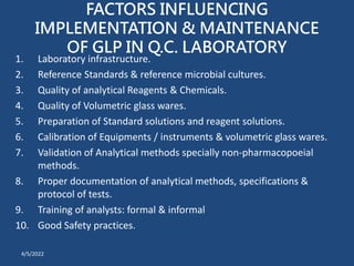 FACTORS INFLUENCING
IMPLEMENTATION & MAINTENANCE
OF GLP IN Q.C. LABORATORY
1. Laboratory infrastructure.
2. Reference Standards & reference microbial cultures.
3. Quality of analytical Reagents & Chemicals.
4. Quality of Volumetric glass wares.
5. Preparation of Standard solutions and reagent solutions.
6. Calibration of Equipments / instruments & volumetric glass wares.
7. Validation of Analytical methods specially non-pharmacopoeial
methods.
8. Proper documentation of analytical methods, specifications &
protocol of tests.
9. Training of analysts: formal & informal
10. Good Safety practices.
4/5/2022
 