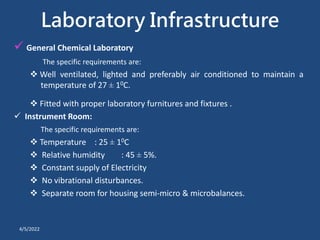 Laboratory Infrastructure
 General Chemical Laboratory
The specific requirements are:
 Well ventilated, lighted and preferably air conditioned to maintain a
temperature of 27 ± 10C.
 Fitted with proper laboratory furnitures and fixtures .
 Instrument Room:
The specific requirements are:
 Temperature : 25 ± 10C
 Relative humidity : 45 ± 5%.
 Constant supply of Electricity
 No vibrational disturbances.
 Separate room for housing semi-micro & microbalances.
4/5/2022
 