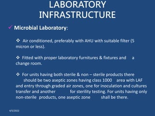 LABORATORY
INFRASTRUCTURE
 Microbial Laboratory:
 Air conditioned, preferably with AHU with suitable filter (5
micron or less).
 Fitted with proper laboratory furnitures & fixtures and a
change room.
 For units having both sterile & non – sterile products there
should be two aseptic zones having class 1000 area with LAF
and entry through graded air zones, one for inoculation and cultures
transfer and another for sterility testing. For units having only
non-sterile products, one aseptic zone shall be there.
4/5/2022
 
