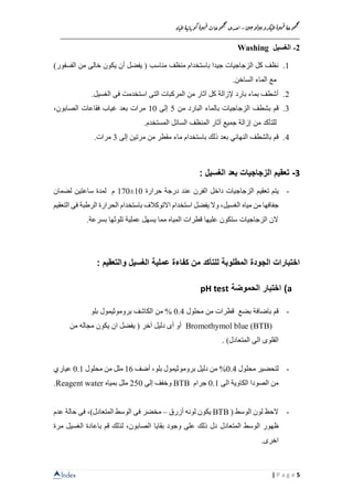 Index
‫ن‬‫ي‬‫ج‬‫و‬‫ل‬‫و‬‫ي‬‫ب‬‫كرو‬‫مي‬‫ل‬‫ا‬‫ة‬‫و‬‫ه‬‫ق‬ ‫وعة‬‫م‬‫ج‬‫م‬
–‫ا‬‫اة‬‫مي‬‫ل‬‫ا‬‫ة‬‫ي‬‫اب‬‫وب‬‫ك‬‫ة‬‫و‬‫ه‬‫ق‬‫وعات‬‫م‬‫ج‬‫م‬
‫حدى‬
__________________________________________________________________
5| P a g e
2-‫الغسيل‬Washing
1.‫مناسب‬ ‫منظف‬ ‫باستخدام‬ ‫جيدا‬ ‫الزجاجيات‬ ‫كل‬ ‫نظف‬)‫الفسفور‬ ‫من‬ ‫خالى‬ ‫يكون‬ ‫أن‬ ‫يفضل‬ (
.‫الساخن‬ ‫الماء‬ ‫مع‬
2.‫التى‬ ‫المركبات‬ ‫من‬ ‫آثار‬ ‫كل‬ ‫إلزالة‬ ‫بارد‬ ‫بماء‬ ‫أشطف‬‫الغسيل‬ ‫فى‬ ‫استخدمت‬.
3.‫ب‬ ‫قم‬‫من‬ ‫البارد‬ ‫بالماء‬ ‫الزجاجيات‬ ‫شطف‬5‫إلى‬10‫الصابون‬ ‫فقاعات‬ ‫غياب‬ ‫بعد‬ ‫مرات‬،
‫من‬ ‫للتأكد‬‫المستخدم‬ ‫السائل‬ ‫المنظف‬ ‫آثار‬ ‫جميع‬ ‫إزالة‬.
4.‫قم‬‫با‬‫النهائي‬ ‫لشطف‬‫باستخدام‬ ‫ذلك‬ ‫بعد‬‫إلى‬ ‫مرتين‬ ‫من‬ ‫مقطر‬ ‫ماء‬3.‫مرات‬
3-‫بعد‬ ‫الزجاجيات‬ ‫تعقيم‬: ‫الغسيل‬
-‫تعقيم‬ ‫يتم‬‫حرارة‬ ‫درجة‬ ‫عند‬ ‫الفرن‬ ‫داخل‬ ‫الزجاجيات‬10±170‫لضمان‬ ‫ساعتين‬ ‫لمدة‬ ‫م‬
‫من‬ ‫جفافها‬‫مياه‬‫الرطبة‬ ‫الحرارة‬ ‫باستخدام‬ ‫االتوكالف‬ ‫استخدام‬ ‫يفضل‬ ‫وال‬ ،‫الغسيل‬‫التعقيم‬ ‫فى‬
‫بسرعة‬ ‫تلوثها‬ ‫عملية‬ ‫يسهل‬ ‫مما‬ ‫المياه‬ ‫قطرات‬ ‫عليها‬ ‫ستكون‬ ‫الزجاجيات‬ ‫الن‬.
‫ك‬ ‫من‬ ‫للتأكد‬ ‫المطلوبة‬ ‫الجودة‬ ‫اختبارات‬‫الغسيل‬ ‫عملية‬ ‫فاءة‬‫والتعقيم‬:
a)‫الحموضة‬ ‫اختبار‬pH test
-‫قم‬‫ب‬‫اضافة‬‫محلول‬ ‫من‬ ‫قطرات‬ ‫بضع‬0.4‫من‬ %‫الكاشف‬‫بلو‬ ‫بروموثيمول‬
Bromothymol blue (BTB)‫آخر‬ ‫دليل‬ ‫أى‬ ‫أو‬‫من‬ ‫مجاله‬ ‫يكون‬ ‫ان‬ ‫يفضل‬ (
)‫المتعادل‬ ‫الى‬ ‫القلوى‬.
-‫محلول‬ ‫لتحضير‬0.4‫أضف‬ ،‫بلو‬ ‫بروموثيمول‬ ‫دليل‬ ‫من‬ %16‫محلول‬ ‫من‬ ‫ملل‬0.1‫عياري‬
‫الى‬ ‫الكاوية‬ ‫الصودا‬ ‫من‬0.1‫جرام‬BTB‫إلى‬ ‫وخفف‬250‫بمياه‬ ‫ملل‬Reagent water.
-‫الوسط‬ ‫لون‬ ‫الحظ‬(BTB‫أزرق‬ ‫لونه‬ ‫يكون‬–‫م‬‫ال‬ ‫الوسط‬ ‫فى‬ ‫خضر‬‫م‬‫تعادل‬،)‫عدم‬ ‫حالة‬ ‫فى‬
‫ظهور‬‫المتعادل‬ ‫الوسط‬‫الغسيل‬ ‫باعادة‬ ‫قم‬ ‫لذلك‬ ،‫الصابون‬ ‫بقايا‬ ‫وجود‬ ‫على‬ ‫ذلك‬ ‫دل‬‫م‬‫رة‬
.‫اخرى‬
 
