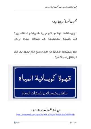 Index
‫ن‬‫ي‬‫ج‬‫و‬‫ل‬‫و‬‫ي‬‫ب‬‫كرو‬‫مي‬‫ل‬‫ا‬‫ة‬‫و‬‫ه‬‫ق‬ ‫وعة‬‫م‬‫ج‬‫م‬
–‫ا‬‫اة‬‫مي‬‫ل‬‫ا‬‫ة‬‫ي‬‫اب‬‫وب‬‫ك‬‫ة‬‫و‬‫ه‬‫ق‬‫وعات‬‫م‬‫ج‬‫م‬
‫حدى‬
__________________________________________________________________
7| P a g e
:‫اة‬‫مي‬‫ل‬‫ا‬‫ة‬‫ي‬‫اب‬‫وب‬‫ك‬‫ة‬‫و‬‫ه‬‫ق‬‫وعة‬‫م‬‫ج‬‫م‬
‫تعلمية‬‫كمنصة‬‫تعمل‬‫بوك‬‫الفيس‬‫عبر‬‫تفاعلية‬‫مجموعة‬
‫رسم‬ ‫غير‬‫ية‬‫بمصر‬ ‫املياه‬ ‫شركات‬ ‫فى‬ ‫للعامليين‬.
‫مقر‬ ‫به‬ ‫يوجد‬ ‫الذى‬ ‫الشارع‬ ‫اسم‬ ‫من‬ ‫مشتق‬ ‫املجموعة‬ ‫اسم‬
‫بالقا‬ ‫املياه‬ ‫شركة‬‫ه‬‫رة‬.
:‫ف‬‫ي‬‫درا‬ ‫ل‬‫ج‬‫و‬‫ج‬‫ى‬‫عل‬‫ة‬‫و‬‫ه‬‫ق‬‫ل‬‫ا‬ ‫ة‬‫ي‬‫مكي‬‫ط‬‫ب‬‫را‬
xpBFUbdoDqbVDkvl5Y-https://drive.google.com/open?id=1ttH_vD0Q2i1EB
 