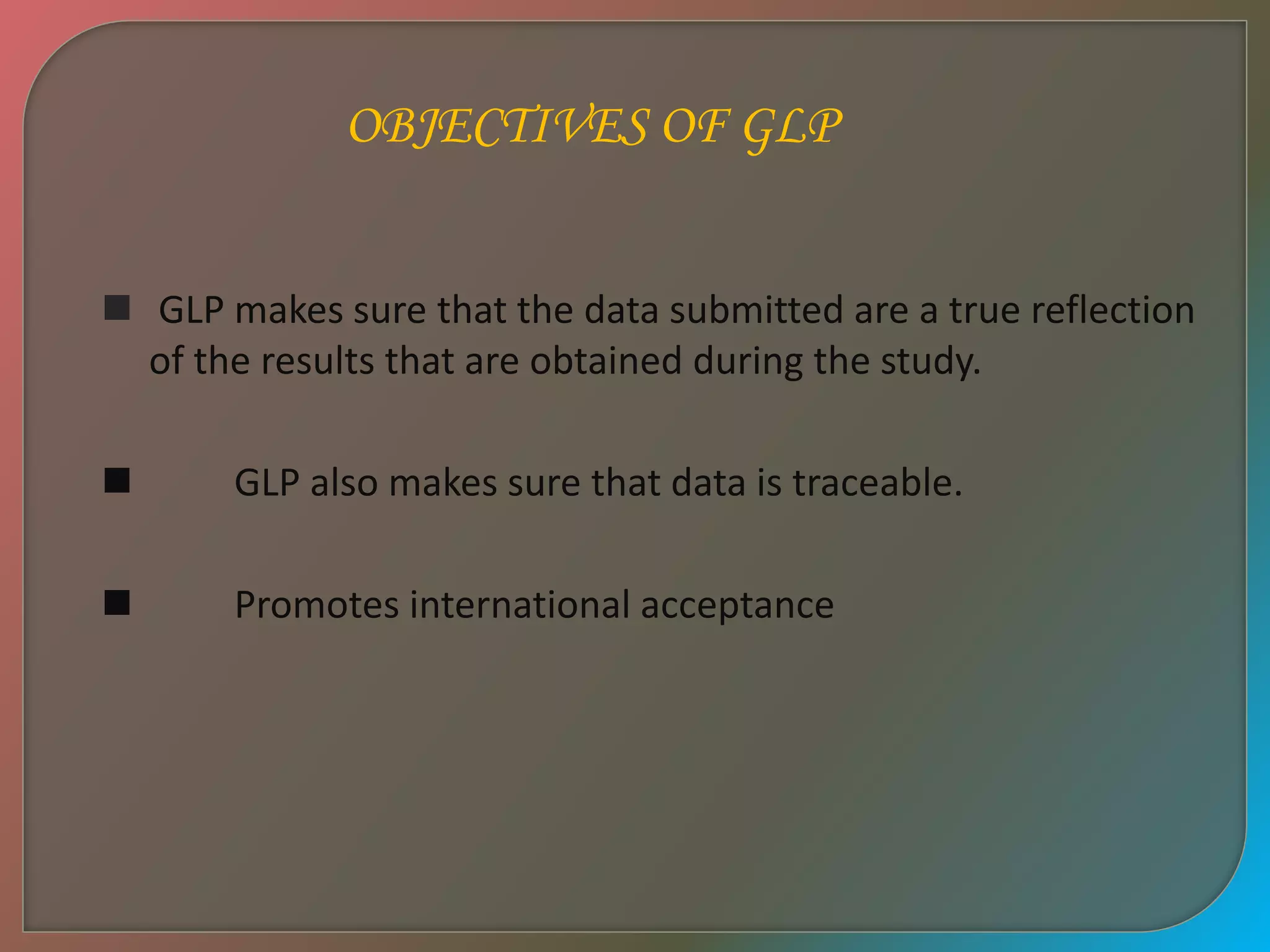  GLP makes sure that the data submitted are a true reflection
of the results that are obtained during the study.
 GLP also makes sure that data is traceable.
 Promotes international acceptance
OBJECTIVES OF GLP
 
