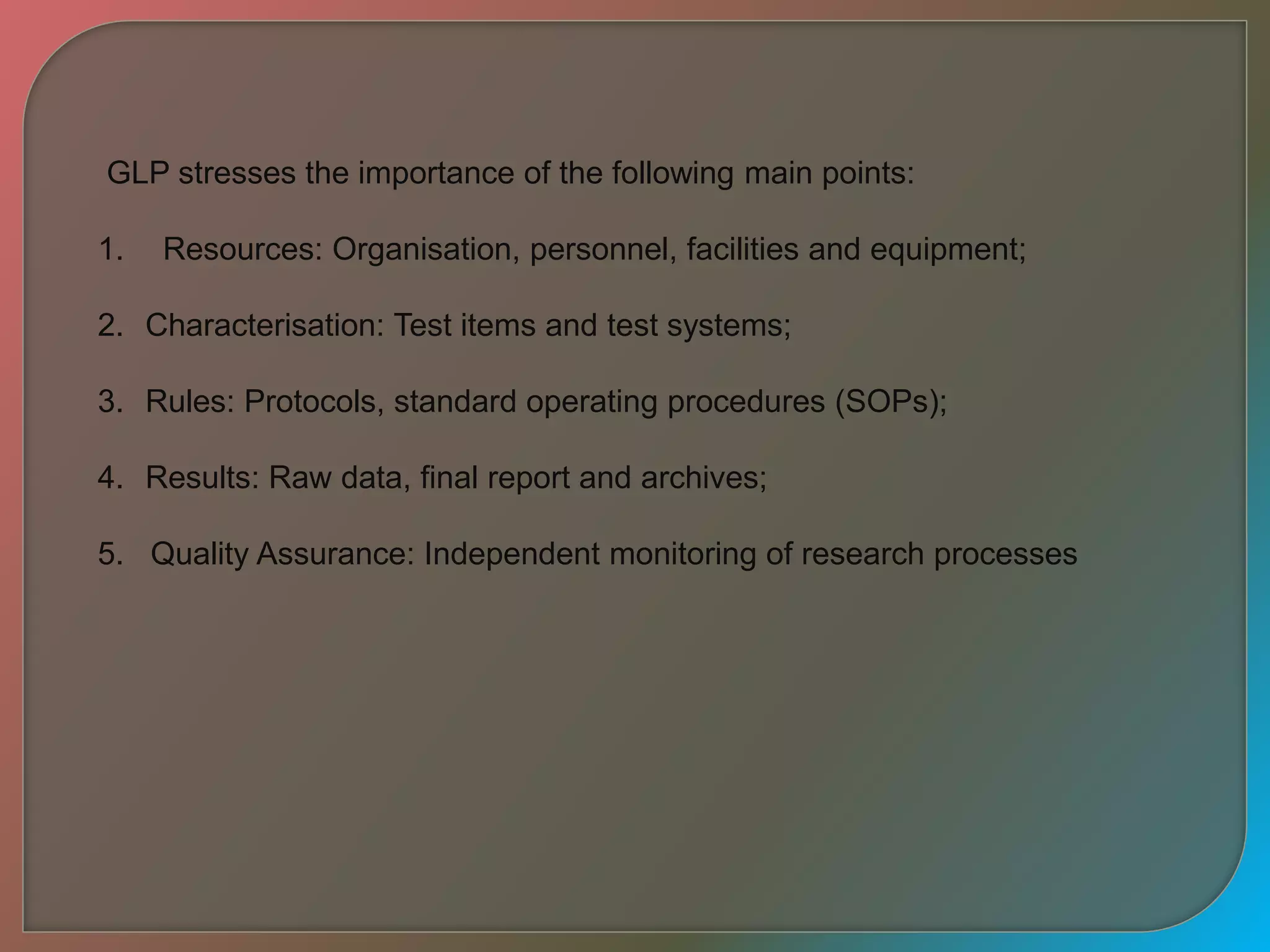 GLP stresses the importance of the following main points:
1. Resources: Organisation, personnel, facilities and equipment;
2. Characterisation: Test items and test systems;
3. Rules: Protocols, standard operating procedures (SOPs);
4. Results: Raw data, final report and archives;
5. Quality Assurance: Independent monitoring of research processes
 