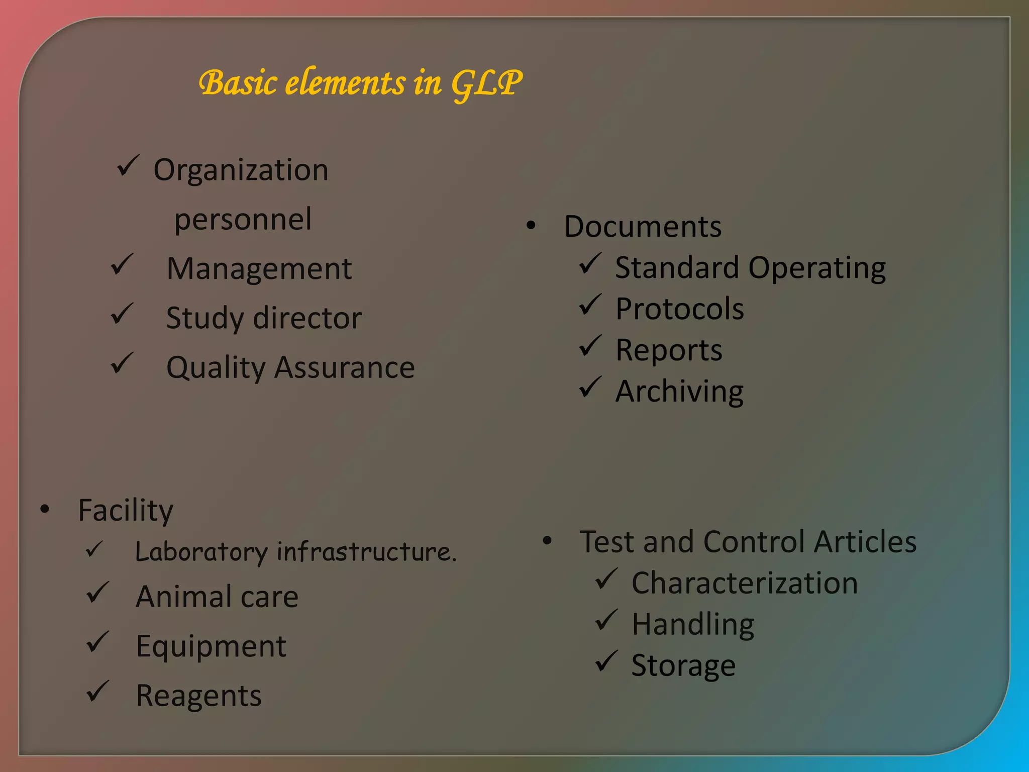 Basic elements in GLP
• Documents
 Standard Operating
 Protocols
 Reports
 Archiving
• Test and Control Articles
 Characterization
 Handling
 Storage
• Facility
 Laboratory infrastructure.
 Animal care
 Equipment
 Reagents
 Organization
personnel
 Management
 Study director
 Quality Assurance
 