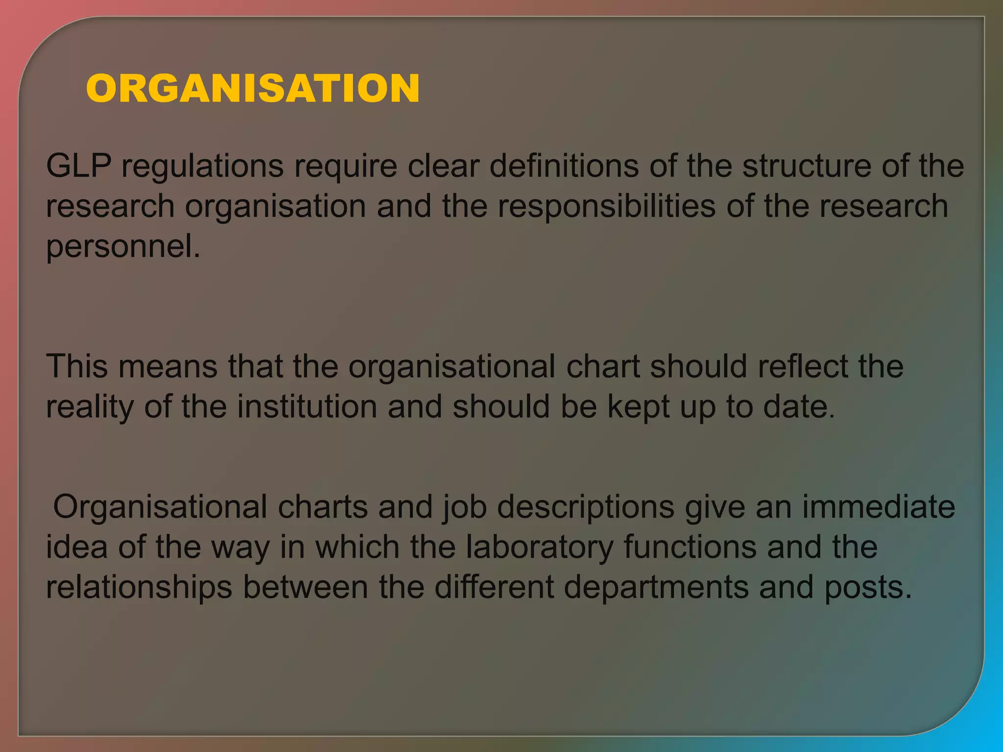 ORGANISATION
GLP regulations require clear definitions of the structure of the
research organisation and the responsibilities of the research
personnel.
This means that the organisational chart should reflect the
reality of the institution and should be kept up to date.
Organisational charts and job descriptions give an immediate
idea of the way in which the laboratory functions and the
relationships between the different departments and posts.
 