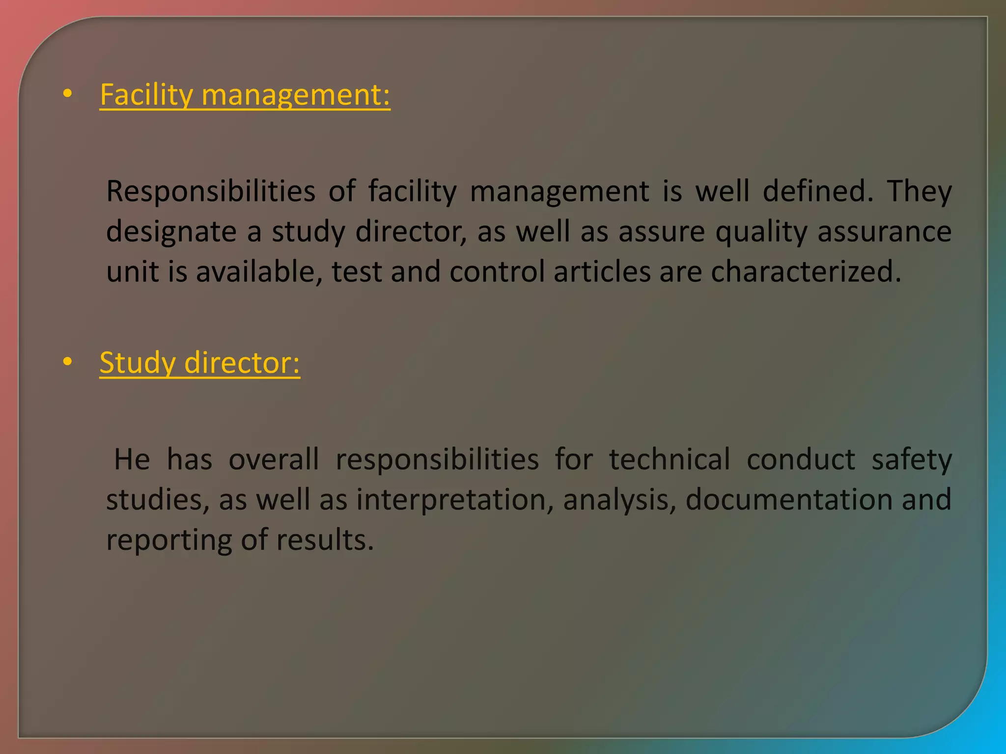 • Facility management:
Responsibilities of facility management is well defined. They
designate a study director, as well as assure quality assurance
unit is available, test and control articles are characterized.
• Study director:
He has overall responsibilities for technical conduct safety
studies, as well as interpretation, analysis, documentation and
reporting of results.
 