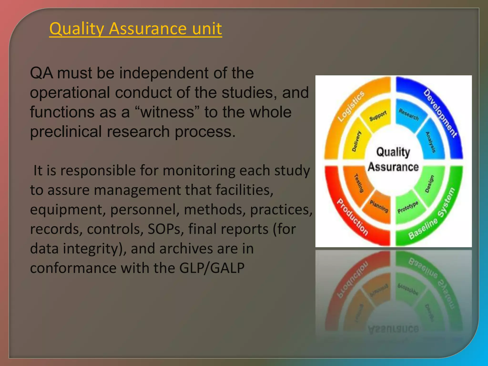Quality Assurance unit
QA must be independent of the
operational conduct of the studies, and
functions as a “witness” to the whole
preclinical research process.
It is responsible for monitoring each study
to assure management that facilities,
equipment, personnel, methods, practices,
records, controls, SOPs, final reports (for
data integrity), and archives are in
conformance with the GLP/GALP
 