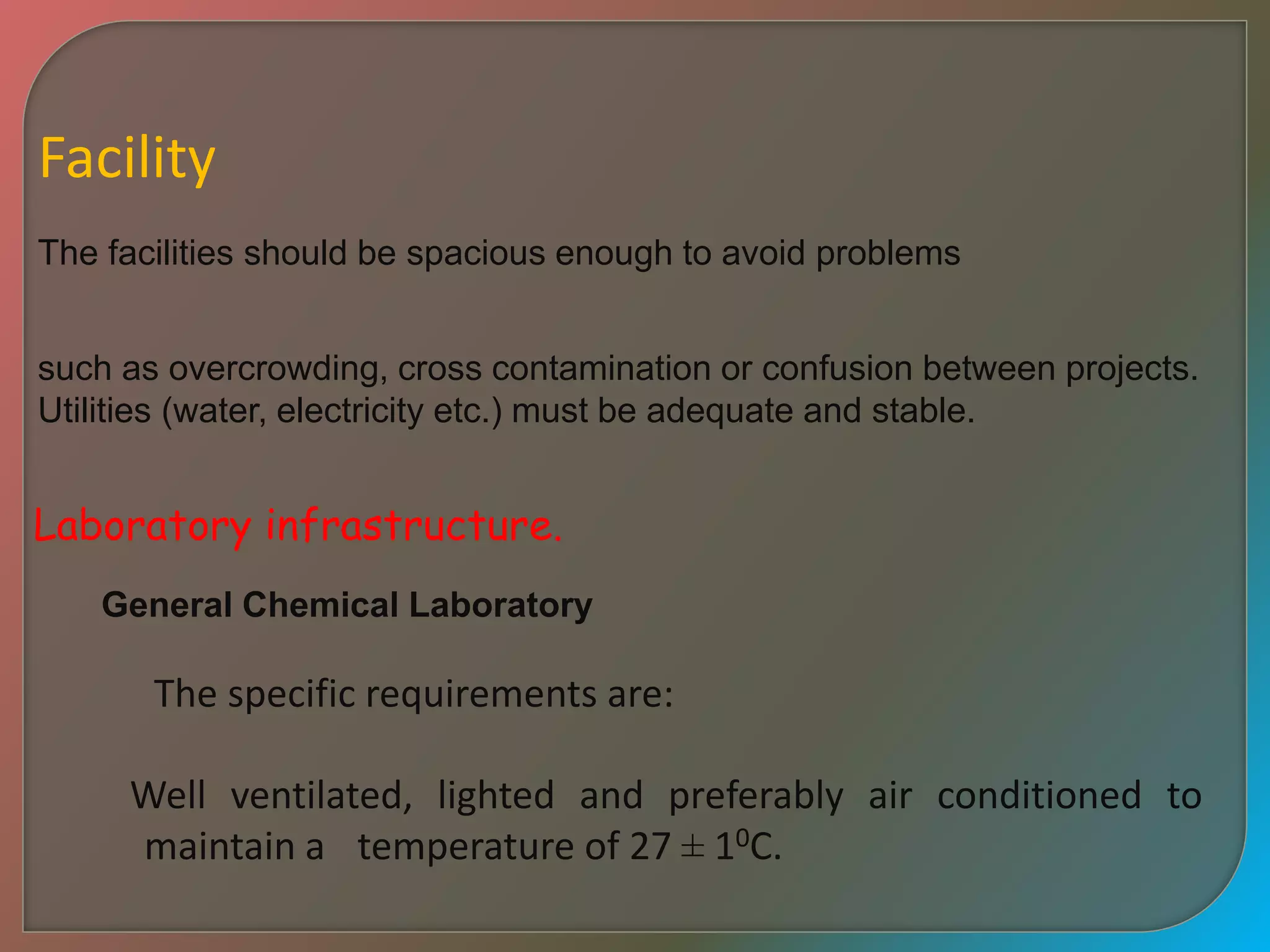 Facility
The facilities should be spacious enough to avoid problems
such as overcrowding, cross contamination or confusion between projects.
Utilities (water, electricity etc.) must be adequate and stable.
Laboratory infrastructure.
General Chemical Laboratory
The specific requirements are:
Well ventilated, lighted and preferably air conditioned to
maintain a temperature of 27 ± 10C.
 