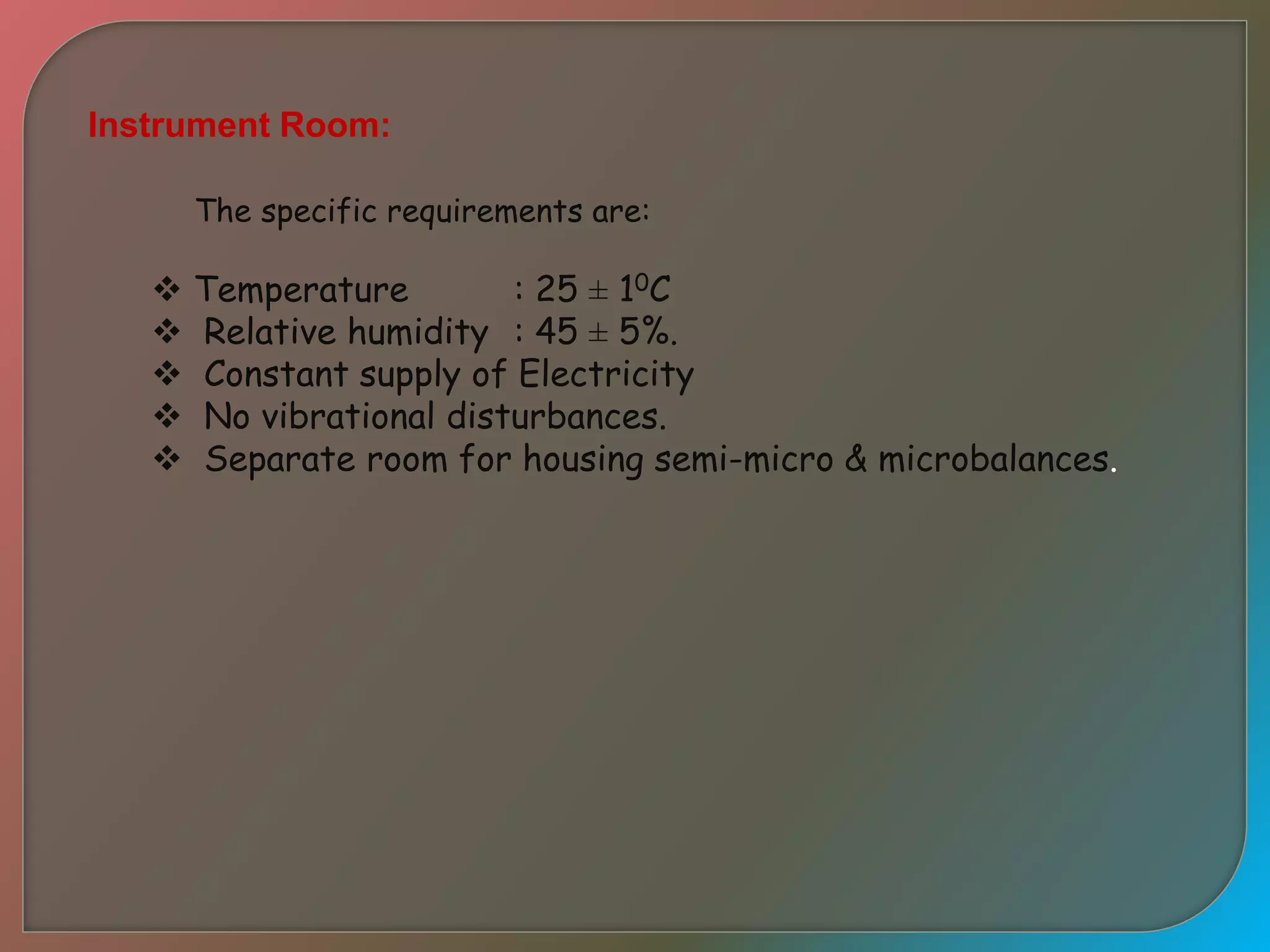 Instrument Room:
The specific requirements are:
 Temperature : 25 ± 10C
 Relative humidity : 45 ± 5%.
 Constant supply of Electricity
 No vibrational disturbances.
 Separate room for housing semi-micro & microbalances.
 