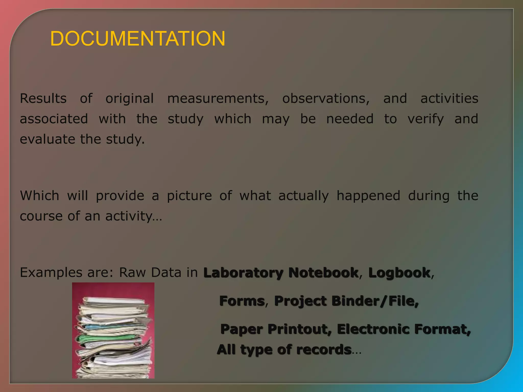 DOCUMENTATION
Results of original measurements, observations, and activities
associated with the study which may be needed to verify and
evaluate the study.
Which will provide a picture of what actually happened during the
course of an activity…
Examples are: Raw Data in Laboratory Notebook, Logbook,
Forms, Project Binder/File,
Paper Printout, Electronic Format,
All type of records…
 