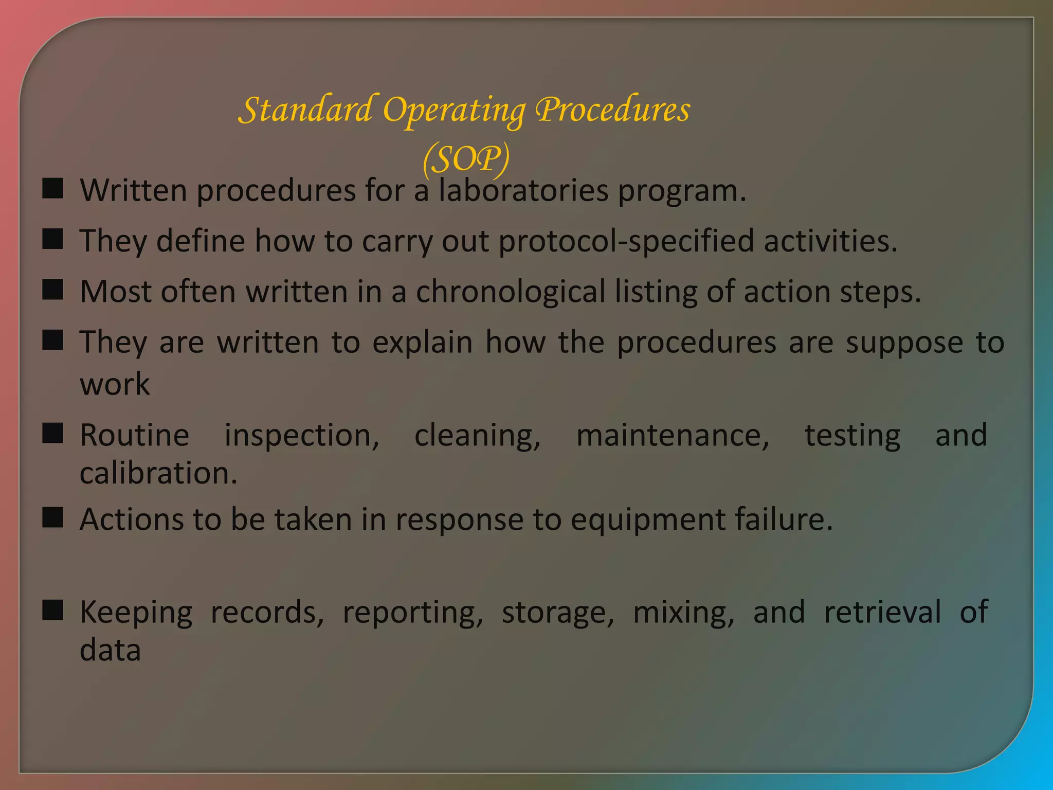 Standard Operating Procedures
(SOP)
 Written procedures for a laboratories program.
 They define how to carry out protocol-specified activities.
 Most often written in a chronological listing of action steps.
 They are written to explain how the procedures are suppose to
work
 Routine inspection, cleaning, maintenance, testing and
calibration.
 Actions to be taken in response to equipment failure.
 Keeping records, reporting, storage, mixing, and retrieval of
data
 