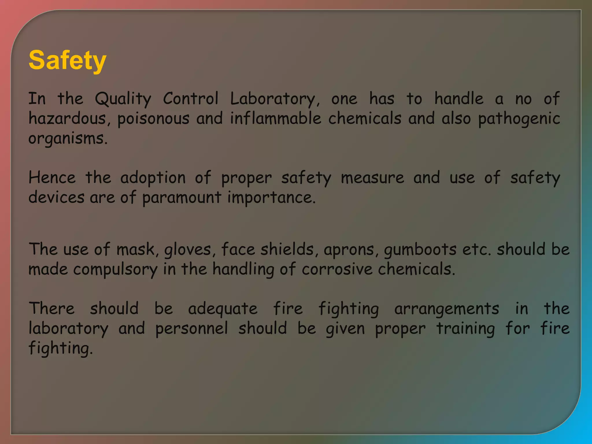 Safety
In the Quality Control Laboratory, one has to handle a no of
hazardous, poisonous and inflammable chemicals and also pathogenic
organisms.
Hence the adoption of proper safety measure and use of safety
devices are of paramount importance.
The use of mask, gloves, face shields, aprons, gumboots etc. should be
made compulsory in the handling of corrosive chemicals.
There should be adequate fire fighting arrangements in the
laboratory and personnel should be given proper training for fire
fighting.
 