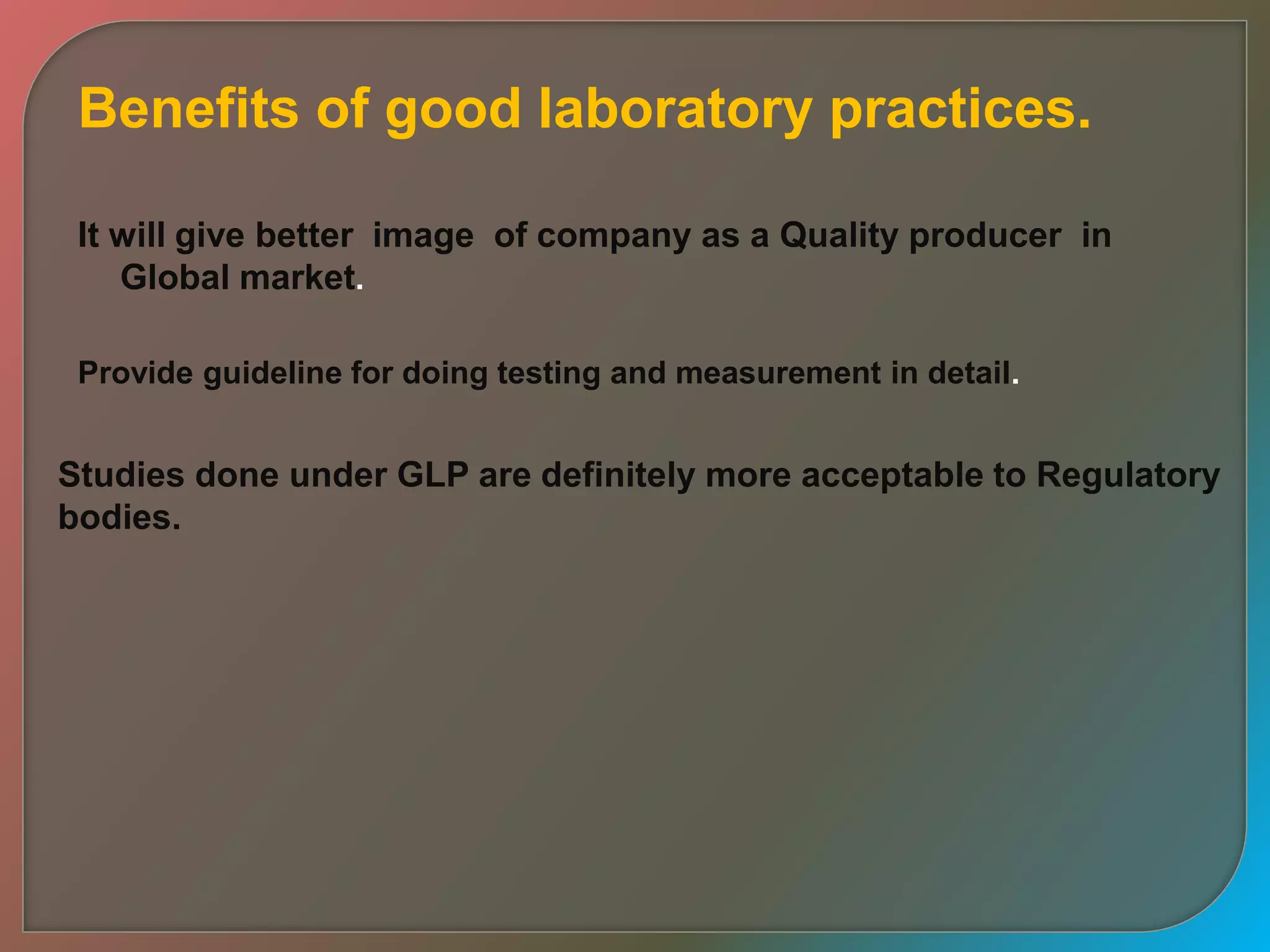 Benefits of good laboratory practices.
It will give better image of company as a Quality producer in
Global market.
Provide guideline for doing testing and measurement in detail.
Studies done under GLP are definitely more acceptable to Regulatory
bodies.
 