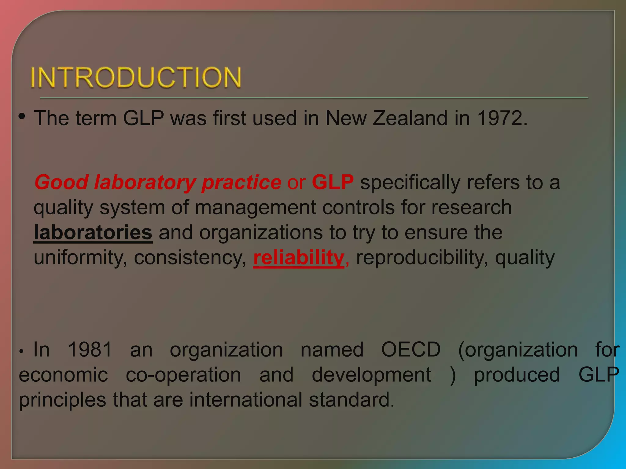 • The term GLP was first used in New Zealand in 1972.
• In 1981 an organization named OECD (organization for
economic co-operation and development ) produced GLP
principles that are international standard.
Good laboratory practice or GLP specifically refers to a
quality system of management controls for research
laboratories and organizations to try to ensure the
uniformity, consistency, reliability, reproducibility, quality
 