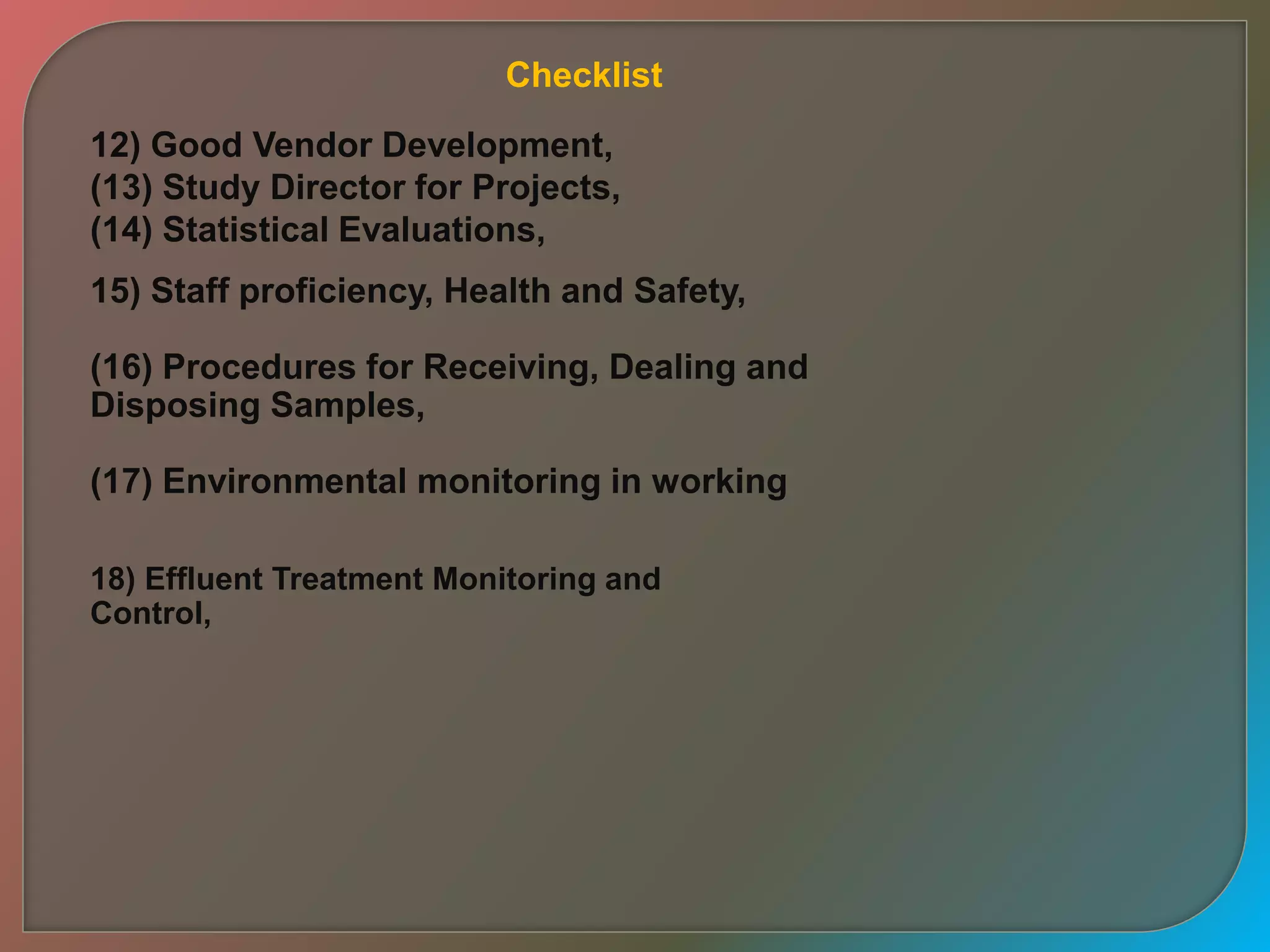 12) Good Vendor Development,
(13) Study Director for Projects,
(14) Statistical Evaluations,
15) Staff proficiency, Health and Safety,
(16) Procedures for Receiving, Dealing and
Disposing Samples,
(17) Environmental monitoring in working
18) Effluent Treatment Monitoring and
Control,
Checklist
 