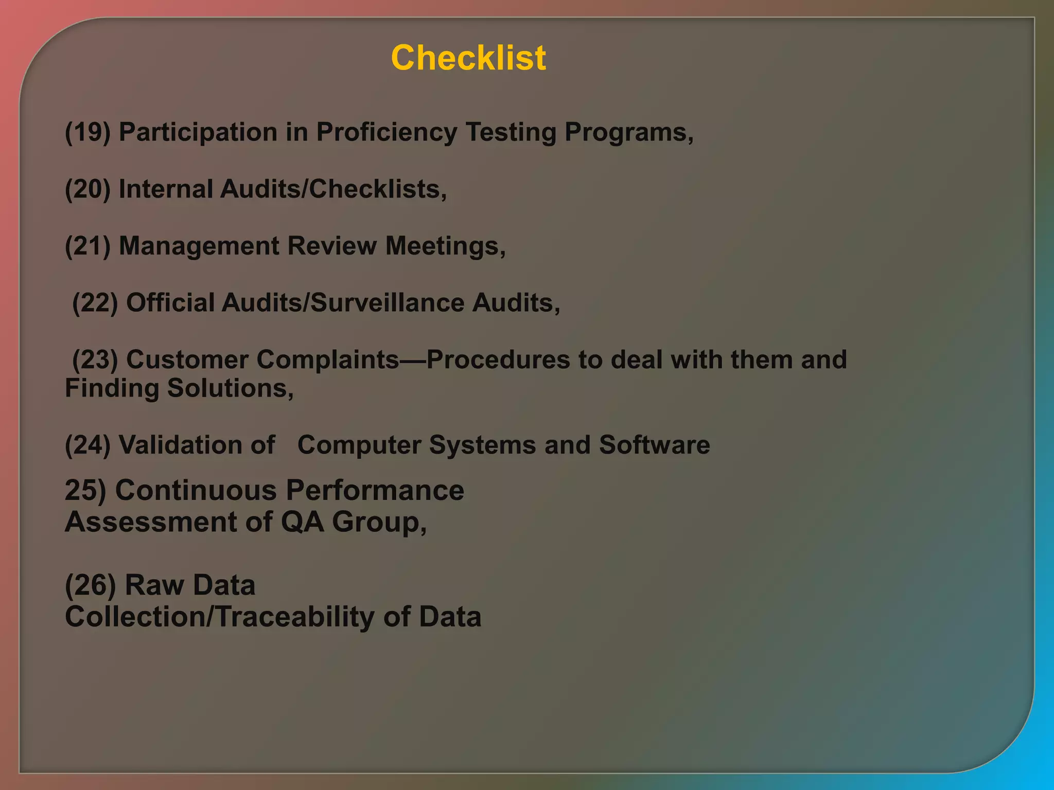 (19) Participation in Proficiency Testing Programs,
(20) Internal Audits/Checklists,
(21) Management Review Meetings,
(22) Official Audits/Surveillance Audits,
(23) Customer Complaints—Procedures to deal with them and
Finding Solutions,
(24) Validation of Computer Systems and Software
25) Continuous Performance
Assessment of QA Group,
(26) Raw Data
Collection/Traceability of Data
Checklist
 
