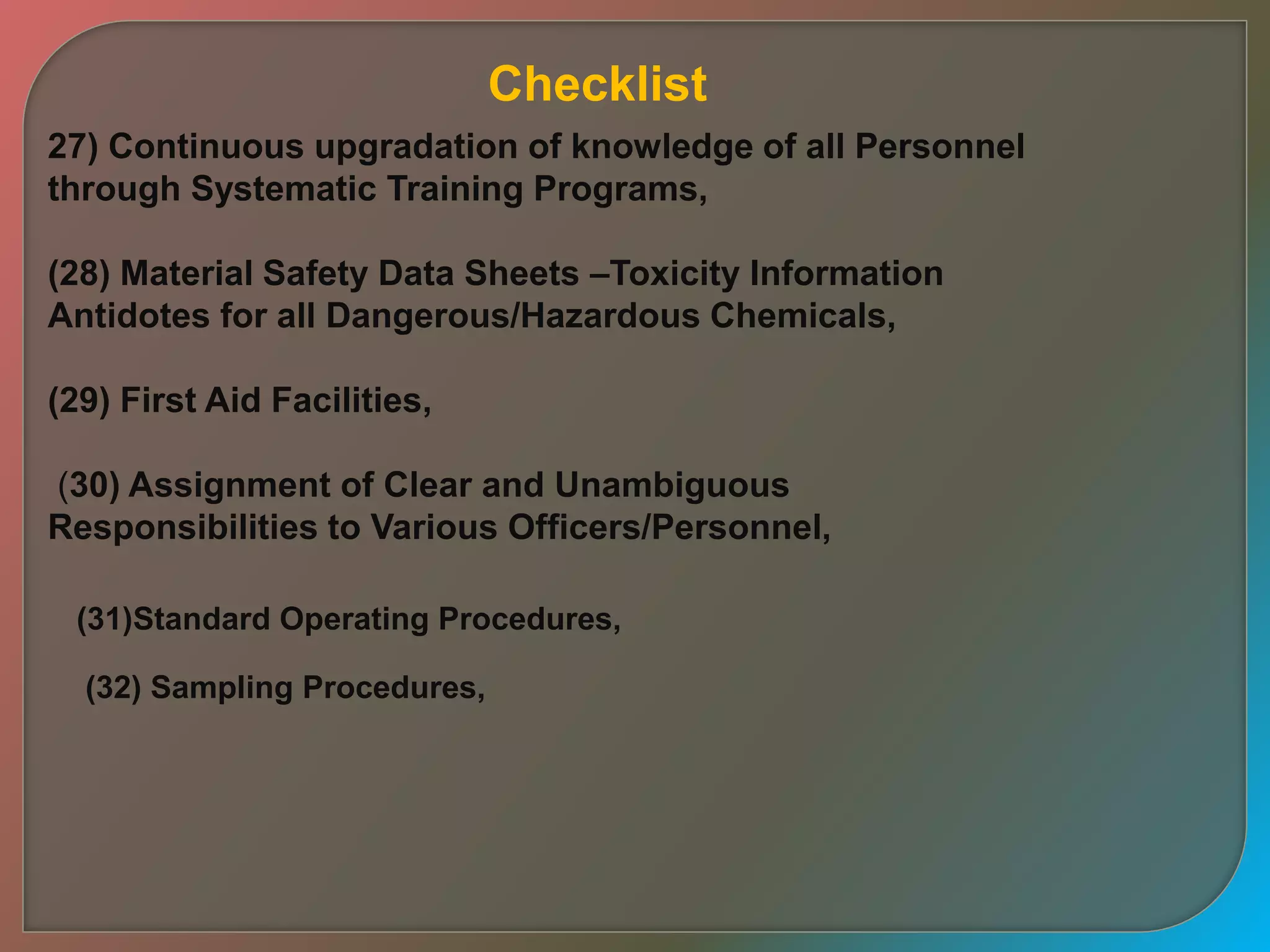 27) Continuous upgradation of knowledge of all Personnel
through Systematic Training Programs,
(28) Material Safety Data Sheets –Toxicity Information
Antidotes for all Dangerous/Hazardous Chemicals,
(29) First Aid Facilities,
(30) Assignment of Clear and Unambiguous
Responsibilities to Various Officers/Personnel,
(31)Standard Operating Procedures,
(32) Sampling Procedures,
Checklist
 