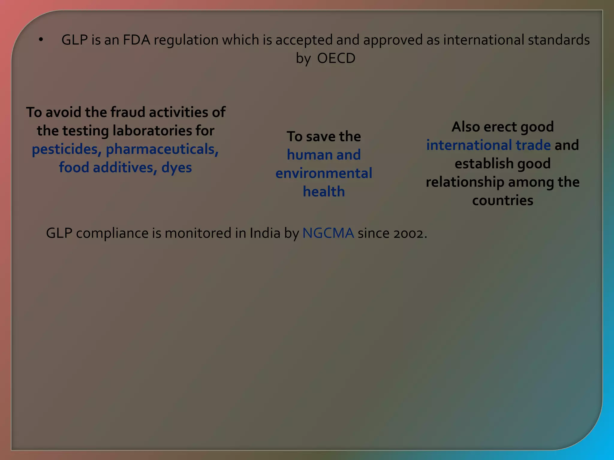 • GLP is an FDA regulation which is accepted and approved as international standards
by OECD
To avoid the fraud activities of
the testing laboratories for
pesticides, pharmaceuticals,
food additives, dyes
To save the
human and
environmental
health
Also erect good
international trade and
establish good
relationship among the
countries
GLP compliance is monitored in India by NGCMA since 2002.
 