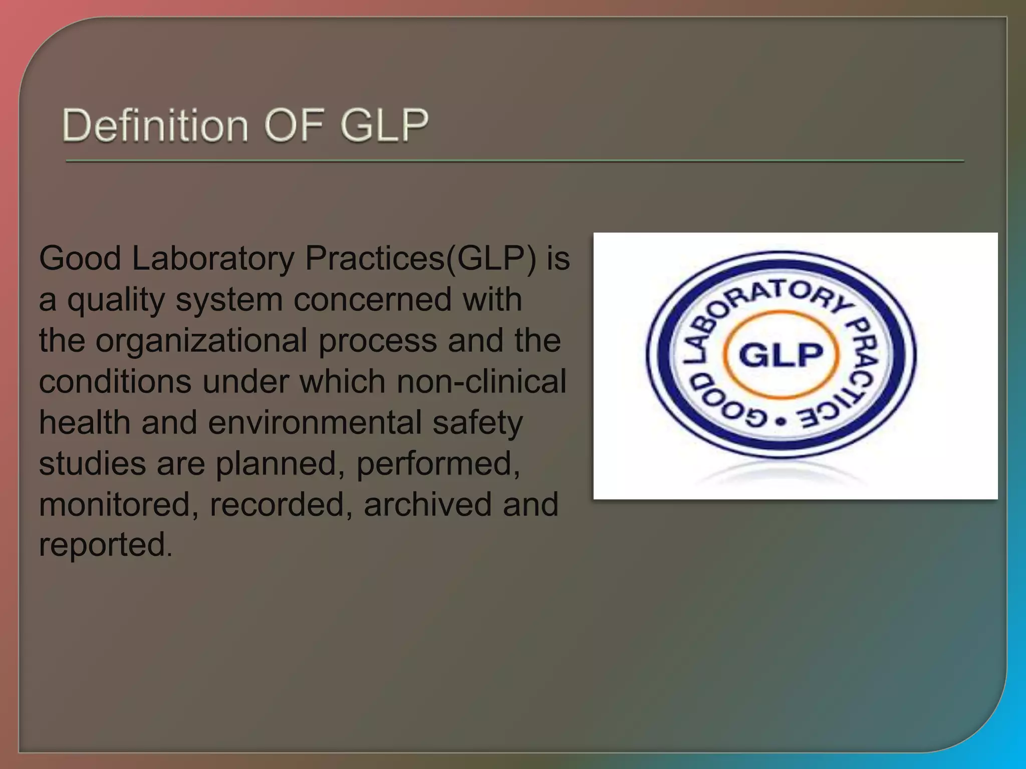 Good Laboratory Practices(GLP) is
a quality system concerned with
the organizational process and the
conditions under which non-clinical
health and environmental safety
studies are planned, performed,
monitored, recorded, archived and
reported.
 