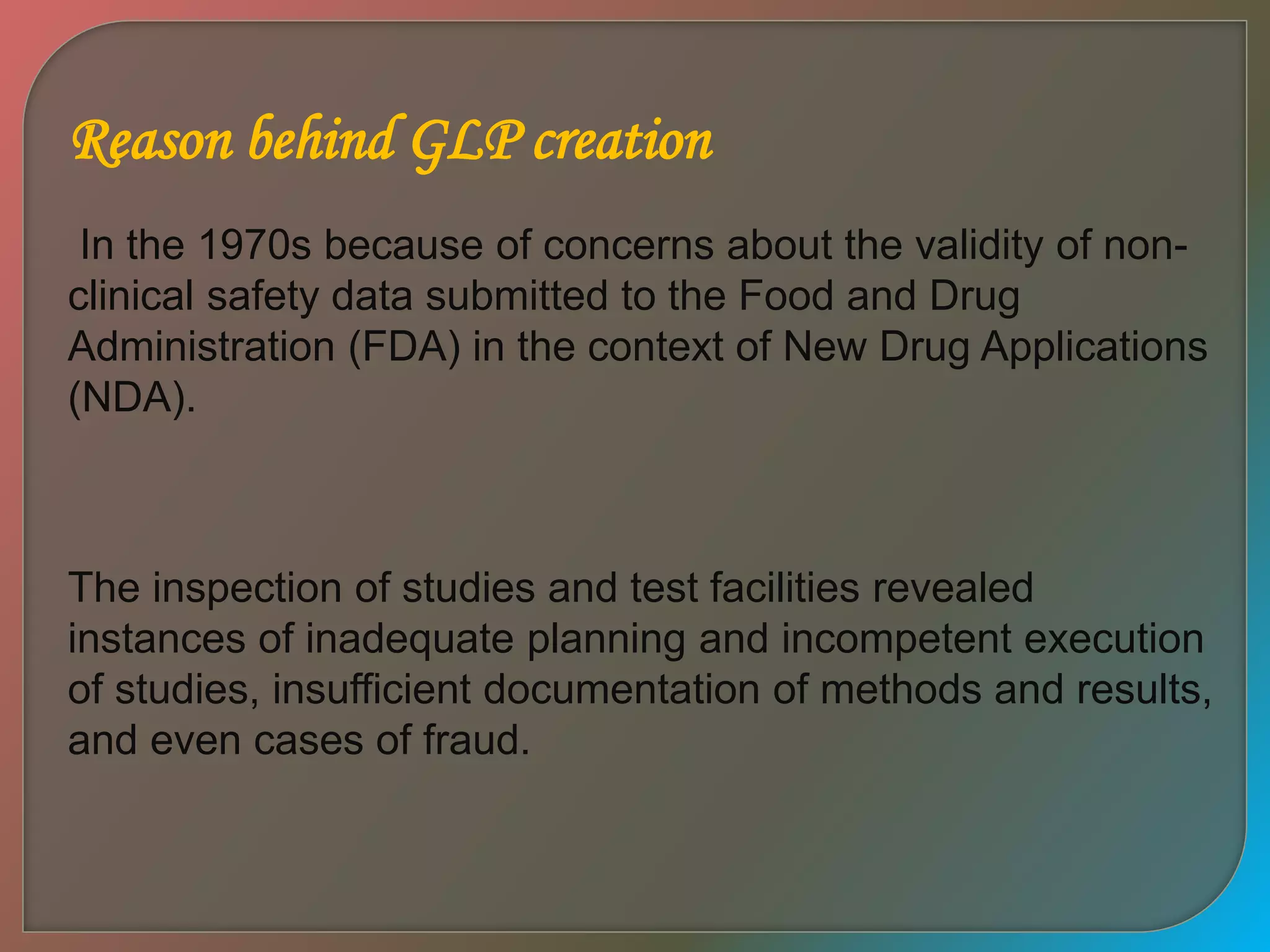 Reason behind GLP creation
In the 1970s because of concerns about the validity of non-
clinical safety data submitted to the Food and Drug
Administration (FDA) in the context of New Drug Applications
(NDA).
The inspection of studies and test facilities revealed
instances of inadequate planning and incompetent execution
of studies, insufficient documentation of methods and results,
and even cases of fraud.
 