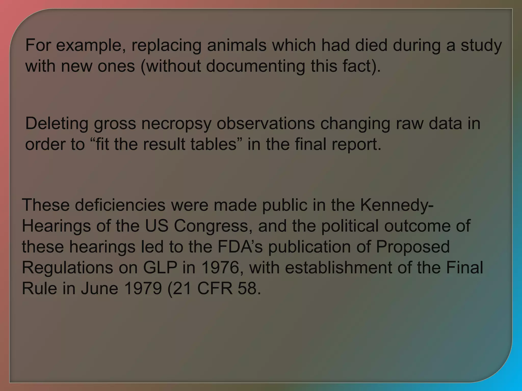 These deficiencies were made public in the Kennedy-
Hearings of the US Congress, and the political outcome of
these hearings led to the FDA’s publication of Proposed
Regulations on GLP in 1976, with establishment of the Final
Rule in June 1979 (21 CFR 58.
For example, replacing animals which had died during a study
with new ones (without documenting this fact).
Deleting gross necropsy observations changing raw data in
order to “fit the result tables” in the final report.
 