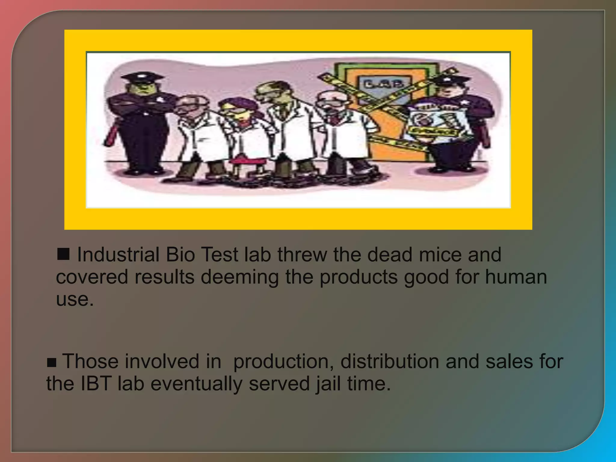  Industrial Bio Test lab threw the dead mice and
covered results deeming the products good for human
use.
 Those involved in production, distribution and sales for
the IBT lab eventually served jail time.
 