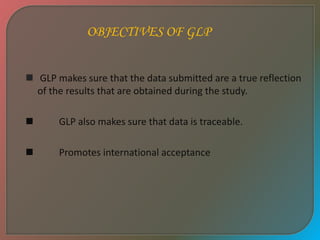  GLP makes sure that the data submitted are a true reflection
of the results that are obtained during the study.
 GLP also makes sure that data is traceable.
 Promotes international acceptance
OBJECTIVES OF GLP
 