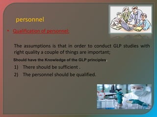 personnel
• Qualification of personnel:
The assumptions is that in order to conduct GLP studies with
right quality a couple of things are important;
1) There should be sufficient .
2) The personnel should be qualified.
Should have the Knowledge of the GLP principles.
 
