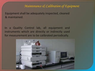 Maintenance & Calibration of Equipment
Equipment shall be adequately inspected, cleaned
& maintained.
In a Quality Control lab, all equipment and
instruments which are directly or indirectly used
for measurement are to be calibrated periodically.
 