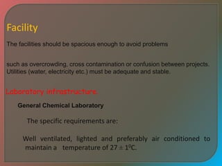 Facility
The facilities should be spacious enough to avoid problems
such as overcrowding, cross contamination or confusion between projects.
Utilities (water, electricity etc.) must be adequate and stable.
Laboratory infrastructure.
General Chemical Laboratory
The specific requirements are:
Well ventilated, lighted and preferably air conditioned to
maintain a temperature of 27 ± 10C.
 