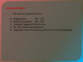 Instrument Room:
The specific requirements are:
 Temperature : 25 ± 10C
 Relative humidity : 45 ± 5%.
 Constant supply of Electricity
 No vibrational disturbances.
 Separate room for housing semi-micro & microbalances.
 
