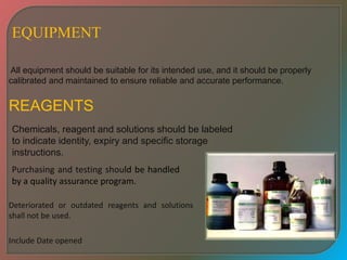 All equipment should be suitable for its intended use, and it should be properly
calibrated and maintained to ensure reliable and accurate performance.
REAGENTS
EQUIPMENT
Purchasing and testing should be handled
by a quality assurance program.
Chemicals, reagent and solutions should be labeled
to indicate identity, expiry and specific storage
instructions.
Deteriorated or outdated reagents and solutions
shall not be used.
Include Date opened
 