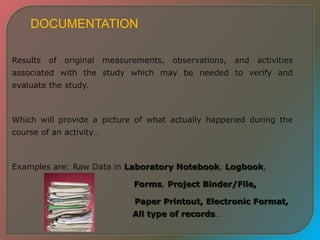 DOCUMENTATION
Results of original measurements, observations, and activities
associated with the study which may be needed to verify and
evaluate the study.
Which will provide a picture of what actually happened during the
course of an activity…
Examples are: Raw Data in Laboratory Notebook, Logbook,
Forms, Project Binder/File,
Paper Printout, Electronic Format,
All type of records…
 
