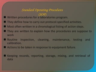 Standard Operating Procedures
(SOP)
 Written procedures for a laboratories program.
 They define how to carry out protocol-specified activities.
 Most often written in a chronological listing of action steps.
 They are written to explain how the procedures are suppose to
work
 Routine inspection, cleaning, maintenance, testing and
calibration.
 Actions to be taken in response to equipment failure.
 Keeping records, reporting, storage, mixing, and retrieval of
data
 