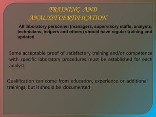 TRAINING AND
ANALYST CERTIFICATION
All laboratory personnel (managers, supervisory staffs, analysts,
technicians, helpers and others) should have regular training and
updated
Some acceptable proof of satisfactory training and/or competence
with specific laboratory procedures must be established for each
analyst.
Qualification can come from education, experience or additional
trainings, but it should be documented
 