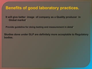 Benefits of good laboratory practices.
It will give better image of company as a Quality producer in
Global market.
Provide guideline for doing testing and measurement in detail.
Studies done under GLP are definitely more acceptable to Regulatory
bodies.
 