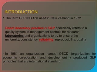 • The term GLP was first used in New Zealand in 1972.
• In 1981 an organization named OECD (organization for
economic co-operation and development ) produced GLP
principles that are international standard.
Good laboratory practice or GLP specifically refers to a
quality system of management controls for research
laboratories and organizations to try to ensure the
uniformity, consistency, reliability, reproducibility, quality
 