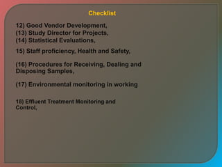12) Good Vendor Development,
(13) Study Director for Projects,
(14) Statistical Evaluations,
15) Staff proficiency, Health and Safety,
(16) Procedures for Receiving, Dealing and
Disposing Samples,
(17) Environmental monitoring in working
18) Effluent Treatment Monitoring and
Control,
Checklist
 