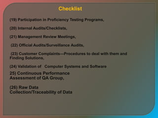 (19) Participation in Proficiency Testing Programs,
(20) Internal Audits/Checklists,
(21) Management Review Meetings,
(22) Official Audits/Surveillance Audits,
(23) Customer Complaints—Procedures to deal with them and
Finding Solutions,
(24) Validation of Computer Systems and Software
25) Continuous Performance
Assessment of QA Group,
(26) Raw Data
Collection/Traceability of Data
Checklist
 