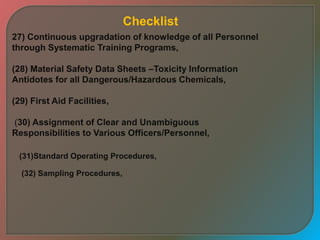 27) Continuous upgradation of knowledge of all Personnel
through Systematic Training Programs,
(28) Material Safety Data Sheets –Toxicity Information
Antidotes for all Dangerous/Hazardous Chemicals,
(29) First Aid Facilities,
(30) Assignment of Clear and Unambiguous
Responsibilities to Various Officers/Personnel,
(31)Standard Operating Procedures,
(32) Sampling Procedures,
Checklist
 