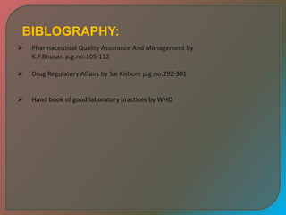 BIBLOGRAPHY:
 Pharmaceutical Quality Assurance And Management by
K.P.Bhusari p.g.no:105-112
 Drug Regulatory Affairs by Sai Kishore p.g.no:292-301
 Hand book of good laboratory practices by WHO
 