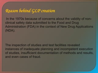Reason behind GLP creation
In the 1970s because of concerns about the validity of non-
clinical safety data submitted to the Food and Drug
Administration (FDA) in the context of New Drug Applications
(NDA).
The inspection of studies and test facilities revealed
instances of inadequate planning and incompetent execution
of studies, insufficient documentation of methods and results,
and even cases of fraud.
 