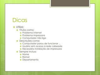 Dicas
   Utilize:
       Títulos como:
           Problema internet
           Problema impressora
           Computador não liga
       Descrições como:
           Computador parou de funcionar ...
           Usuário sem acesso a rede cabeada
           Necessário instalação de impressora
       Sempre inclua:
           Nome
           Ramal
           Departamento
 