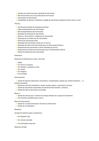 Interface de usuário final para a demanda de intervenção
     Mail monitoramento do recurso demanda de intervenção
     Intervenções consulta história
     Possibilidade de adicionar comentários a pedido de intervenção utilizando interface web ou e-mail

Técnicos

     Intervenções de gestão de demandas prioritárias
     Exige acompanhamento das intervenções
     Mail acompanhamento das intervenções
     Demandas de Atribuição de intervenções
     Abertura / Encerramento / Reabertura de intervenções
     Atribuição de um tempo real das intervenções
     História das intervenções feitas
     Resultados das intervenções a fazer por um técnico
     Resultados da história das intervenções para um determinado hardware
     Destacamento das intervenções a serem realizadas por técnico
     Destacamento da história das intervenções para um determinado material
     Gestão do planeamento das intervenções

Estatísticas

Relatórios de estatísticas por meses, anos total.

     Global
     Por técnico ou empresa
     Por hardware, localização ou tipo
     Por usuário
     Por categoria
     Por prioridade

Gerenciamento

     Gestão de empresas (fabricantes, fornecedores, transportadores, pessoas que recebem benefícios ...) e
contactos associados
     Gestão dos contratos (empréstimo, locação, leasing, seguros, manutenção e serviços)
     Gestão dos documentos relacionados aos elementos dos inventários, contratos ...
     Gestão dos tipos de documentos autorizados

Reserva
     Gestão das reservas para o material em estoque afetada com o parque de empréstimo
     User Interface (calendário) para reserva

Base de Conhecimento
     Gestão de um sistema hierárquico de base de conhecimento
     Gestão de um FAQ público

Relatórios

Geração de relatórios sobre os dispositivos

     Por dispositivo tipo

     Por contrato associado

     Por informações comerciais

Relatórios de Rede
 