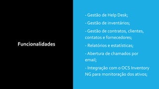 Funcionalidades
• - Gestão de Help Desk;
• - Gestão de inventários;
• - Gestão de contratos, clientes,
contatos e fornecedores;
• - Relatórios e estatísticas;
• - Abertura de chamados por
email;
• - Integração com o OCS Inventory
NG para monitoração dos ativos;
 