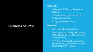 Quem usa no Brasil
• Judiciário:
• Defensoria Pública do Estado de
Roraima;
• Tribunal de Justiça do Estado do
Amazonas,Sergipe;
• Justiça Federal do Ceará
• Executivo:
• Governo do Estado do Piauí;
• Educação:IFMT, IFFAR, IFAM, IFPA,
UERR, UERN, UFMG, Unicamp, USP,
Unipê, UFOPA;
• Prefeitura Barra dos Coqueiros/SE,
PortoVelho/RO, São Paulo/SP, Santa
Rosa/SP, Ouro Preto/MG
 