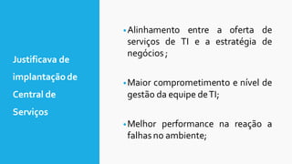 •Alinhamento entre a oferta de
serviços de TI e a estratégia de
negócios ;
•Maior comprometimento e nível de
gestão da equipe deTI;
•Melhor performance na reação a
falhas no ambiente;
Justificava de
implantaçãode
Central de
Serviços
 